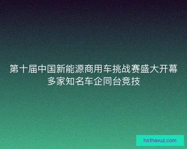 第十届中国新能源商用车挑战赛盛大开幕多家知名车企同台竞技