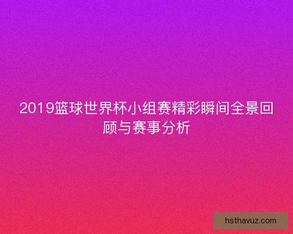 2019篮球世界杯小组赛精彩瞬间全景回顾与赛事分析