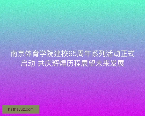南京体育学院建校65周年系列活动正式启动 共庆辉煌历程展望未来发展